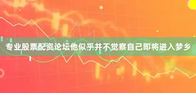 专业股票配资论坛他似乎并不觉察自己即将进入梦乡