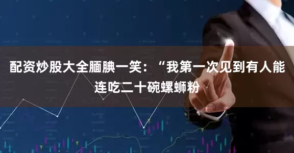 配资炒股大全腼腆一笑：“我第一次见到有人能连吃二十碗螺蛳粉