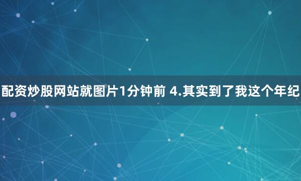 配资炒股网站就图片1分钟前 4.其实到了我这个年纪