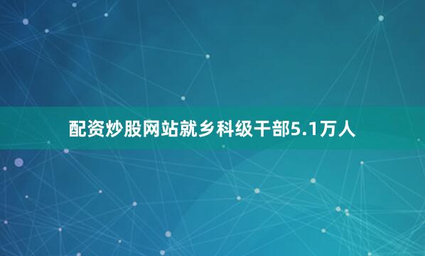 配资炒股网站就乡科级干部5.1万人
