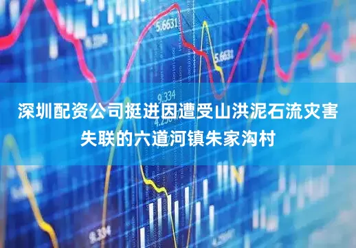 深圳配资公司挺进因遭受山洪泥石流灾害失联的六道河镇朱家沟村