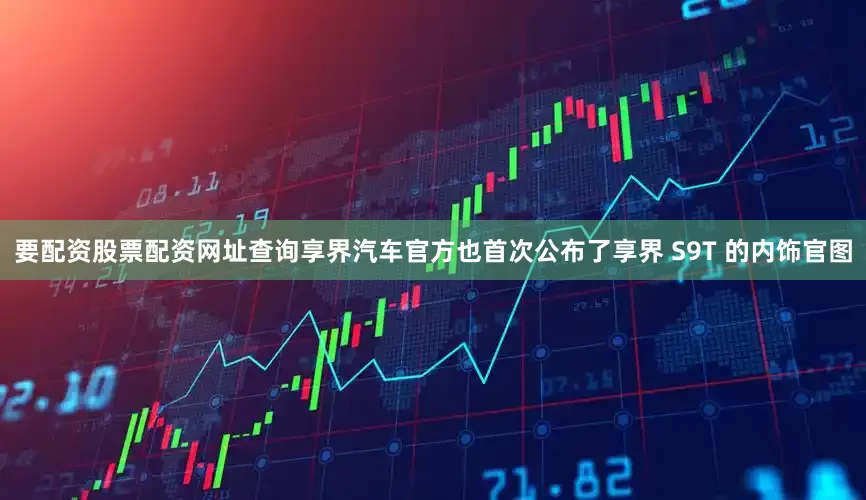 要配资股票配资网址查询享界汽车官方也首次公布了享界 S9T 的内饰官图