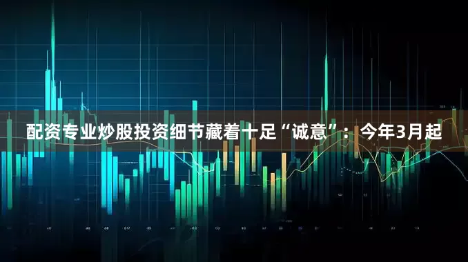 配资专业炒股投资细节藏着十足“诚意”：今年3月起